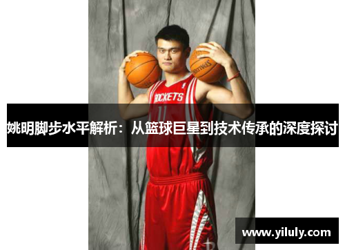 姚明脚步水平解析：从篮球巨星到技术传承的深度探讨
