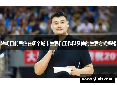 姚明目前居住在哪个城市生活和工作以及他的生活方式揭秘