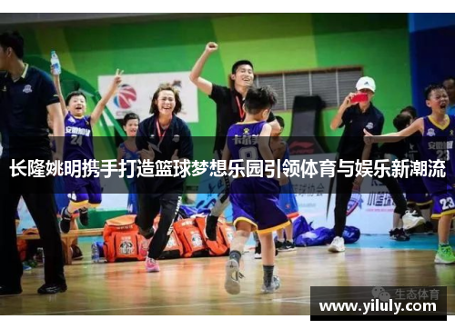 长隆姚明携手打造篮球梦想乐园引领体育与娱乐新潮流