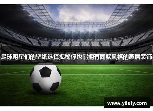 足球明星们的壁纸选择揭秘你也能拥有同款风格的家居装饰