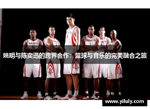 姚明与陈奕迅的跨界合作：篮球与音乐的完美融合之旅