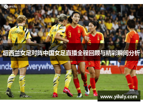 纽西兰女足对阵中国女足直播全程回顾与精彩瞬间分析